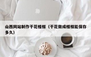 锡林郭勒山西网站制作干花相框（干花做成相框能保存多久）